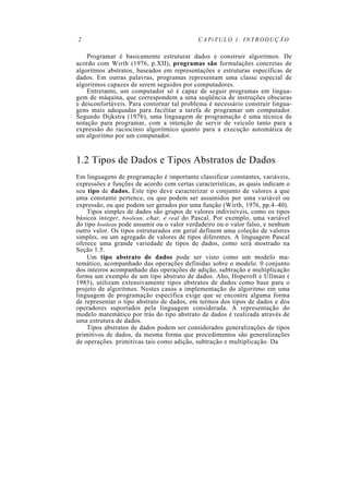 2                                           CAPíTULO 1. INTRODUÇÃO

    Programar é basicamente estruturar dados e construir algoritmos. De
acordo com Wirth (1976, p.XII), programas são formulações concretas de
algoritmos abstratos, baseados em representações e estruturas específicas de
dados. Em outras palavras, programas representam uma classe especial de
algoritmos capazes de serem seguidos por computadores.
    Entretanto, um computador só é capaz de seguir programas em lingua-
gem de máquina, que correspondem a uma seqüência de instruções obscuras
e desconfortáveis. Para contornar tal problema é necessário construir lingua-
gens mais adequadas para facilitar a tarefa de programar um computador.
Segundo Dijkstra (1976), uma linguagem de programação é uma técnica de
notação para programar, com a intenção de servir de veículo tanto para a
expressão do raciocínio algorítmico quanto para a execução automática de
um algoritmo por um computador.


1.2 Tipos de Dados e Tipos Abstratos de Dados
Em linguagens de programação é importante classificar constantes, variáveis,
expressões e funções de acordo com certas características, as quais indicam o
seu tipo de dados. Este tipo deve caracterizar o conjunto de valores a que
uma constante pertence, ou que podem ser assumidos por uma variável ou
expressão, ou que podem ser gerados por uma função (Wirth, 1976, pp.4–40).
    Tipos simples de dados são grupos de valores indivisíveis, como os tipos
básicos integer, boolean, char, e real do Pascal. Por exemplo, uma variável
do tipo boolean pode assumir ou o valor verdadeiro ou o valor falso, e nenhum
outro valor. Os tipos estruturados em geral definem uma coleção de valores
simples, ou um agregado de valores de tipos diferentes. A linguagem Pascal
oferece uma grande variedade de tipos de dados, como será mostrado na
Seção 1.5.
    Um tipo abstrato de dados pode ser visto como um modelo ma-
temático, acompanhado das operações definidas sobre o modelo. 0 conjunto
dos inteiros acompanhado das operações de adição, subtração e multiplicação
forma um exemplo de um tipo abstrato de dados. Aho, Hoperoft e Ullman (
1983), utilizam extensivamente tipos abstratos de dados como base para o
projeto de algoritmos. Nestes casos a implementação do algoritmo em uma
linguagem de programação específica exige que se encontre alguma forma
de representar o tipo abstrato de dados, em termos dos tipos de dados e dos
operadores suportados pela linguagem considerada. A representação do
modelo matemático por trás do tipo abstrato de dados é realizada através de
uma estrutura de dados.
    Tipos abstratos de dados podem ser considerados generalizações de tipos
primitivos de dados, da mesma forma que procedimentos são generalizações
de operações. primitivas tais como adição, subtração e multiplicação. Da
 