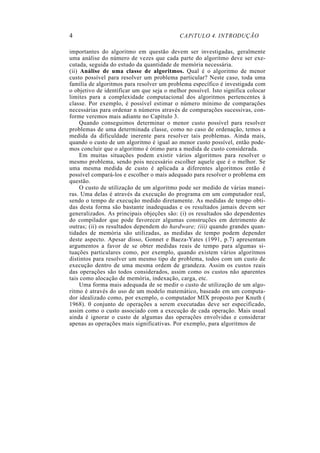 4                                           CAPíTULO 4. INTRODUÇÃO

importantes do algoritmo em questão devem ser investigadas, geralmente
uma análise do número de vezes que cada parte do algoritmo deve ser exe-
cutada, seguida do estudo da quantidade de memória necessária.
(ii) Análise de uma classe de algoritmos. Qual é o algoritmo de menor
custo possível para resolver um problema particular? Neste caso, toda uma
família de algoritmos para resolver um problema específico é investigada com
o objetivo de identificar um que seja o melhor possível. Isto significa colocar
limites para a complexidade computacional dos algoritmos pertencentes à
classe. Por exemplo, é possível estimar o número mínimo de comparações
necessárias para ordenar n números através de comparações sucessivas, con-
forme veremos mais adiante no Capítulo 3.
     Quando conseguimos determinar o menor custo possível para resolver
problemas de uma determinada classe, como no caso de ordenação, temos a
medida da dificuldade inerente para resolver tais problemas. Ainda mais,
quando o custo de um algoritmo é igual ao menor custo possível, então pode-
mos concluir que o algoritmo é ótimo para a medida de custo considerada.
     Em muitas situações podem existir vários algoritmos para resolver o
mesmo problema, sendo pois necessário escolher aquele que é o melhor. Se
uma mesma medida de custo é aplicada a diferentes algoritmos então é
possível compará-los e escolher o mais adequado para resolver o problema em
questão.
     O custo de utilização de um algoritmo pode ser medido de várias manei-
ras. Uma delas é através da execução do programa em um computador real,
sendo o tempo de execução medido diretamente. As medidas de tempo obti-
das desta forma são bastante inadequadas e os resultados jamais devem ser
generalizados. As principais objeções são: (i) os resultados são dependentes
do compilador que pode favorecer algumas construções em detrimento de
outras; (ii) os resultados dependem do hardware; (iii) quando grandes quan-
tidades de memória são utilizadas, as medidas de tempo podem depender
deste aspecto. Apesar disso, Gonnet e Baeza-Yates (1991, p.7) apresentam
argumentos a favor de se obter medidas reais de tempo para algumas si-
tuações particulares como, por exemplo, quando existem vários algoritmos
distintos para resolver um mesmo tipo de problema, todos com um custo de
execução dentro de uma mesma ordem de grandeza. Assim os custos reais
das operações são todos considerados, assim como os custos não aparentes
tais como alocação de memória, indexação, carga, etc.
     Uma forma mais adequada de se medir o custo de utilização de um algo-
ritmo é através do uso de um modelo matemático, baseado em um computa-
dor idealizado como, por exemplo, o computador MIX proposto por Knuth (
1968). 0 conjunto de operações a serem executadas deve ser especificado,
assim como o custo associado com a execução de cada operação. Mais usual
ainda é ignorar o custo de algumas das operações envolvidas e considerar
apenas as operações mais significativas. Por exemplo, para algoritmos de
 