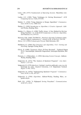 258                                  REFERÊNCIAS BIBLIOGRÁFICAS

Lister, A.M. (1975) Fundamentals of Operating Systems. Macmillan, Lon-
     don.
Lueker, G.S. (1980) "Some Techniques for Solving Recurrences". ACM
    Computing Surveys 12(4), 419-436.

Manber, U. (1988) "Using Induction to Design Algorithms". Communica-
   tions ACM 31 (11), 1300-1313.
Manber, U. (1989) Introduction to Algorithms A Creative Approach. Addi-
   son-Wesley, Reading, Mass.

Manber, U. e Myers, G. (1990) "Suffix Arrays: A New Method for On-Line
   String Searches". 1st ACM-SIAM Symposium on Discrete Algorithms,
   San Francisco, CA, 319-327.

Morrison, D.R. (1968) "PATRICIA - Practical Algorithm To Retrieve Infor-
    mation Coded In Alphanumeric". Journal of the ACM15(4), 514-534.
Murta, C.D. (1992) Comunicação Pessoal. Belo Horizonte, MG.

Mehlhorm, K. (1984) Data Structures and Algorithms, Vol.1: Sorting and
   Searching. Springer-Verlaq, Berlin.

Olivié, H. (1980) "Symmetric Binary B-Trees Revisited" , Technical Report
    80-01, Interstedelijke Industriële Hogerschool Antwerpen-Mechelen, Bél-
    gica.

Peterson, J. e Silberschatz, A. (1983) Operating System Concepts. Addison-
    Wesley, Reading, Mass.

Sedgewick, R. (1975) "The Analysis of Quicksort Programs". Acta Infor-
    matica 7, 327-355.
Sedgewick, R. (1978) Quicksort. Garland. (também publicado como tese de
    doutorado do autor, Stanford University, C.S. Department Techical
    Report 75-492, 1975).

Sedgewick, R. (1978a) "Implementing Quicksort Programs". Communica-
    tions ACM 21 (10), 847-857.

Sedgewick, I t (1988) Algorithms. Addison-Wesley, Reading, Mass., se-
    gunda edição.

Shell, D.L. (1959) "A Highspeed Sorting Procedure". Communications
     ACM 2(7), 30-32.
 