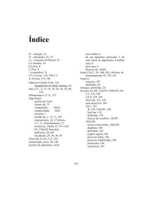 Índice
O – notação, 13                                      caso mêdio, 6
O – operações, 12, 13                                de um algoritmo particular, 3 de
[ ] – conjunto em Pascal, 27                         uma classe de algoritmos, 4 melhor
ó ú notaõáo, 14                                      caso, 6
[ ] ú teto, 8                                        pior caso, 6
[] - Piso, 8                                         têcnicas de, 18ú24
– ú somatàrio, 21                                Arabe J.N.C., 59, 100, 103, 148 ürea de
2-3, ƒrvores, 118, 190 2-3-                          armazenamento, 97, 155, 165
4, ƒrvores, 119, 144                             Arquivo
Adel'son-Vel'skii G.M., 143                          conceito, 107
     Agrupamento em tabelas hashing, 141             definiõáo, 28
Aho A.V., 2, 13, 19, 30, 36, 56, 58, 99,         Arranjos, definiõáo, 26
          143                                    Arvores, 83, 84, 112ú135, 169ú192, 194
Albuquerque L.C.A., 131                              2-3, 118, 190
                                                     2-3-4, 119, 144
Algoritmos
                                                     altura de, 112, 126
     anƒlise de, 3ú24
                                                     auto-ajustƒvel, 144
     classes de, 15
     comparaõáo,       14ú24                         AVL, 143
                                                       B, 118, 170ú181, 194
     complexidade,       3ú24
                                                       binƒrias, 118
     conceito, 1
                                                       definiõáo, 170
     escolha de, 1, 12, 71, 107
                                                       têcnica de overflow, 192 B*,
     exponenciais, 16, 17 àtimos,
                                                     182ú188
     4, 5, 11, 24 polinomiais, 17
                                                       acesso concorrente, 184ú188
     recursivos, 19ú24, 47, 79, 112ú
                                                       deadlock, 188
    135, 170ú192 Alocaõáo
                                                       definiõáo, 182
     dinÉmica, 29, 189
                                                       pƒgina segura, 185
     encadeada, 29, 38, 49, 65
                                                       processo leitor, 186
Altura de ƒrvore, 112, 126
                                                       processo modificador, 186
Amortizado, custo, 30, 144
                                                       protocolos, 184
Anƒlise de algoritmos, 3ú24
                                                       semƒforos, 187




                                           261
 