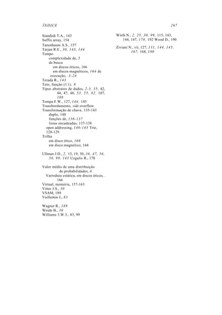 ÍNDICE                                                                        267

Standish T.A., 143                          Wirth N., 2, 25, 30, 99, 115, 143,
Suffix array, 154                               144, 147, 170, 192 Wood D., 190
Tanenbaum A.S., 157
                                            Ziviani N., vii, 127, 131, 144, 145,
Tarjan R.E., 30, 143, 144
                                                     167, 168, 190
Tempo
    complexidade de, 5
    de busca
       em discos óticos, 166
       em discos magnéticos, 164 de
     execução, .3-24
Terada R., 143
Teto, função (1'1), 8
Tipos abstratos de dados, 2-3, 35, 42,
          44, 47, 48, 53, 55, 82, 107,
          108
Tompa F.W., 127, 144, 145
Transbordamento, vide overflow
Transformação de chave, 135-143
    duplo, 148
    funções de, 136-137
    listas encadeadas, 137-138
  open addressing, 140-143 Trie,
  128-129
Trilha
    em disco ótico, 166
    em disco magnético, 164

Ullman J.D., 2, 13, 19, 30, 36, 47, 56,
    58, 99, 143 Uzgalis R., 170

Valor médio de uma distribuição
            de probabilidades, 6
  Varredura estática, em discos óticos, .
          166
Virtual, memória, 157-163
Vitter J.S., 30
VSAM, 189
Vuillemin J., 83

Wagner R., 189
Weide B., 30
Williams 3.W.3., 83, 99
 