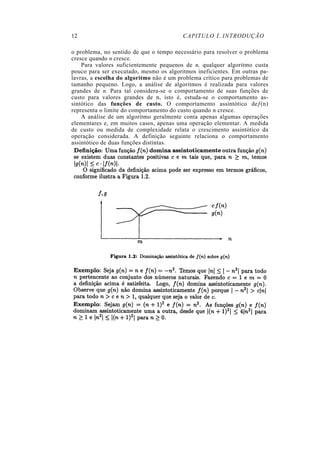 12                                       CAPITULO 1. INTRODUÇÃO

o problema, no sentido de que o tempo necessário para resolver o problema
cresce quando n cresce.
    Para valores suficientemente pequenos de n, qualquer algoritmo custa
pouco para ser executado, mesmo os algoritmos ineficientes. Em outras pa-
lavras, a escolha do algoritmo não é um problema crítico para problemas de
tamanho pequeno. Logo, a análise de algoritmos é realizada para valores
grandes de n. Para tal considera-se o comportamento de suas funções de
custo para valores grandes de n, isto é, estuda-se o comportamento as-
sintótico das funções de custo. O comportamento assintótico deƒ(n)
representa o limite do comportamento do custo quando n cresce.
    A análise de um algoritmo geralmente conta apenas algumas operações
elementares e, em muitos casos, apenas uma operação elementar. A medida
de custo ou medida de complexidade relata o crescimento assintótico da
operação considerada. A definição seguinte relaciona o comportamento
assintótico de duas funções distintas.
 