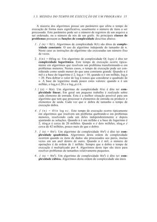 1.3. MEDIDA DO TEMPO DE EXECUÇÃO DE UM PROGRAMA 15


    A maioria dos algoritmos possui um parâmetro que afeta o tempo de
execução de forma mais significativa, usualmente o número de itens a ser
processado. Este parâmetro pode ser o número de registros de um arquivo a
ser ordenado, ou o número de nós de um grafo. As principais classes de
problemas possuem as funções de complexidade descritas abaixo.
  1 . f (n) = 0(1). Algoritmos de complexidade 0(1) são ditos de comple-
      xidade constante. O uso do algoritmo independe do tamanho de n.
      Neste caso as instruções do algoritmo são executadas um número fixo
      de vezes.
  2 . ƒ ( n ) = O(log n). Um algoritmo de complexidade O( logn) é dito ter
      complexidade logarítmica. Este tempo de execução ocorre tipica-
      mente em algoritmos que resolvem um problema transformando-o em
      problemas menores. Nestes casos, o tempo de execução pode ser con-
      siderado como sendo menor do que uma constante grande. Quando n é
      mil e a base do logaritmo é 2, log2n ≈ 10, quando n é um milhão, log2n
      ≈ 20. Para dobrar o valor de log n temos que considerar o quadrado de
      n. A base do logaritmo muda pouco estes valores: quando n é um
      milhão, o log2n é 20 e o log10n é 6.
  3. f (n) = 0(n). Um algoritmo de complexidade 0(n) é dito ter com-
      plexidade linear. Em geral um pequeno trabalho é realizado sobre
      cada elemento de entrada. Esta é a melhor situação possível para um
      algoritmo que tem que processar n elementos de entrada ou produzir n
      elementos de saída. Cada vez que n dobra de tamanho o tempo de
      execução dobra.
  4 . f ( n ) = O ( n log n ) . Este tempo de execução ocorre tipicamente
      em algoritmos que resolvem um problema quebrando-o em problemas
      menores, resolvendo cada um deles independentemente e depois
      ajuntando as soluções. Quando n é um milhão e a base do logaritmo é
      2, nlog2n é cerca de 20 milhões. Quando n é dois milhões, nlog2n é
      cerca de 42 milhões, pouco mais do que o dobro.
  5 . f (n) = 0(n2). Um algoritmo de complexidade 0(n2) é dito ter com-
      plexidade quadrática. Algoritmos desta ordem de complexidade
      ocorrem quando os itens de dados são processados aos pares, muitas
      vezes em um anel dentro de outro. Quando n é mil, o número de
      operações é da ordem de 1 milhão. Sempre que n dobra o tempo de
      execução é multiplicado por 4. Algoritmos deste tipo são úteis para
      resolver problemas de tamanhos relativamente pequenos.
  6 . f (n) = 0(n3). Um algoritmo de complexidade 0(n3) é dito ter com-
      plexidade cúbica. Algoritmos desta ordem de complexidade são úteis
 