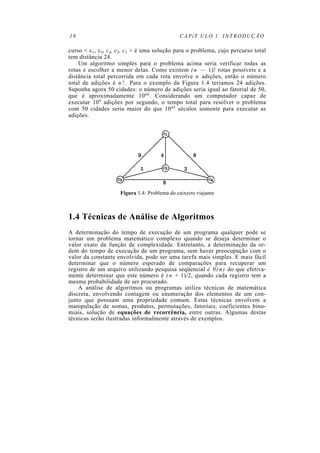18                                           CAPíT ULO 1. INTRODUÇÃO

curso < c1, c3, c4, c2, c1 > é uma solução para o problema, cujo percurso total
tem distância 24.
    Um algoritmo simples para o problema acima seria verificar todas as
rotas e escolher a menor delas. Como existem ( n — 1)! rotas possíveis e a
distância total percorrida em cada rota envolve n adições, então o número
total de adições é n ! . Para o exemplo da Figura 1.4 teriamos 24 adições.
Suponha agora 50 cidades: o número de adições seria igual ao fatorial de 50,
que é aproximadamente 1064. Considerando um computador capaz de
executar 109 adições por segundo, o tempo total para resolver o problema
com 50 cidades seria maior do que 1045 séculos somente para executar as
adições.




                    Figura 1.4: Problema do caixeiro viajante



1.4 Técnicas de Análise de Algoritmos
A determinação do tempo de execução de um programa qualquer pode se
tornar um problema matemático complexo quando se deseja determinar o
valor exato da função de complexidade. Entretanto, a determinação da or-
dem do tempo de execução de um programa, sem haver preocupação com o
valor da constante envolvida, pode ser uma tarefa mais simples. E mais fácil
determinar que o número esperado de comparações para recuperar um
registro de um arquivo utilizando pesquisa seqüencial é 0 ( n ) do que efetiva-
mente determinar que este número é ( n + 1)/2, quando cada registro tem a
mesma probabilidade de ser procurado.
    A análise de algoritmos ou programas utiliza técnicas de matemática
discreta, envolvendo contagem ou enumeração dos elementos de um con-
junto que possuam uma propriedade comum. Estas técnicas envolvem a
manipulação de somas, produtos, permutações, fatoriais, coeficientes bino-
miais, solução de equações de recorrência, entre outras. Algumas destas
técnicas serão ilustradas informalmente através de exemplos.
 