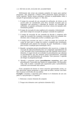 1.4. TÉCNICAS DE ANÁLISE DE ALGORITMOS                                  19

    Infelizmente não existe um conjunto completo de regras para analisar
programas. Aho, Hoperoft e Ullman (1983) enumeram alguns princípios a
serem seguidos. Muitos destes princípios utilizam as propriedades sobre a
notação O apresentadas na Figura 1.3. São eles:

  1. 0 tempo de execução de um comando de atribuição, de leitura ou de
     escrita pode ser considerado como 0(1). Existem exceções para as
     linguagens que permitem a chamada de funções em comandos de
     atribuição, ou quando atribuições envolvem vetores de tamanho arbi-
     trariamente grandes.
  2. 0 tempo de execução de uma seqüência de comandos é determinado
     pelo maior tempo de execução de qualquer comando da seqüência.
  3. 0 tempo de execução de um comando de decisão é composto pelo
     tempo de execução dos comandos executados dentro do comando con-
     dicional, mais o tempo para avaliar a condição, que é 0(1).
  4. 0 tempo para executar um anel é a soma do tempo de execução do
     corpo do anel mais o tempo de avaliar a condição para terminação,
     multiplicado pelo número de iterações do anel. Geralmente o tempo
     para avaliar a condição para terminação é 0(1).
  5. Quando o programa possui procedimentos não recursivos, o tempo de
     execução de cada procedimento deve ser computado separadamente um
     a um, iniciando com os procedimentos que não chamam outros proce-
     dimentos. A seguir devem ser avaliados os procedimentos que chamam
     os procedimentos que não chamam outros procedimentos, utilizando
     os tempos dos procedimentos já avaliados. Este processo é repetido
     até chegar no programa principal.
  6. Quando o programa possui procedimentos recursivos, para cada
     procedimento é associada uma função de complexidade f (n) desconhe-
     cida, onde n mede o tamanho dos argumentos para o procedimento,
     conforme será mostrado mais adiante.

    Com o propósito de ilustrar os vários conceitos apresentados acima, va-
mos apresentar alguns programas e, para cada um deles, mostrar com deta-
lhes os passos envolvidos em sua análise.
Exemplo: Considere o algoritmo para ordenar os n elementos de um con-
junto A, cujo princípio é o seguinte:

  1. Selecione o menor elemento do conjunto

  2. Troque este elemento com o primeiro elemento A[1].
 