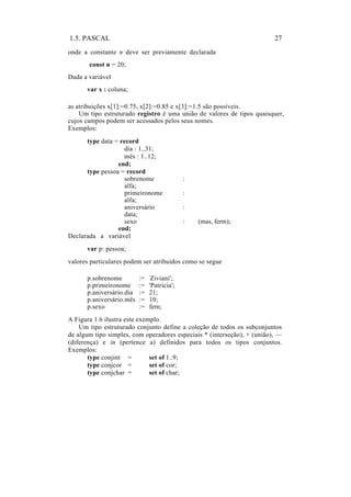 1.5. PASCAL                                                              27
onde a constante n deve ser previamente declarada
       const n = 20;
Dada a variável
      var x : coluna;

as atribuições x[1]:=0.75, x[2]:=0.85 e x[3]:=1.5 são possíveis.
    Um tipo estruturado registro é uma união de valores de tipos quaisquer,
cujos campos podem ser acessados pelos seus nomes.
Exemplos:
      type data = record
                   dia : 1..31;
                   mês : 1..12;
                 end;
      type pessoa = record
                   sobrenome                 :
                   alfa;
                   primeironome              :
                   alfa;
                   aniversário               :
                   data;
                   sexo                      :   (mas, ferm);
                 end;
Declarada a variável
      var p: pessoa;
valores particulares podem ser atribuidos como se segue

      p.sobrenome         :=   'Ziviani';

      p.primeironome      :=   'Patricia';
      p.aniversário.dia   :=   21;
      p.aniversário.mês   :=   10;
      p.sexo              :=   fern;
A Figura 1.6 ilustra este exemplo.
    Um tipo estruturado conjunto define a coleção de todos os subconjuntos
de algum tipo simples, com operadores especiais * (interseção), + (união), —
(diferença) e in (pertence a) definidos para todos os tipos conjuntos.
Exemplos:
       type conjint =         set of 1..9;
       type conjcor =         set of cor;
       type conjchar =        set of char;
 