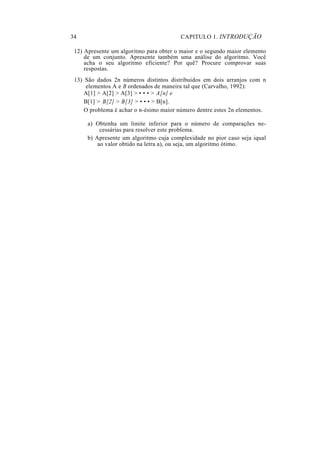 34                                       CAPITULO 1. INTRODUÇÃO

 12) Apresente um algoritmo para obter o maior e o segundo maior elemento
     de um conjunto. Apresente também uma análise do algoritmo. Você
     acha o seu algoritmo eficiente? Por quê? Procure comprovar suas
     respostas.
 13) São dados 2n números distintos distribuidos em dois arranjos com n
     elementos A e B ordenados de maneira tal que (Carvalho, 1992):
     A[1] > A[2] > A[3] > • • • > A[n] e
     B[1] > B[2] > B[3] > • • • > B[n].
     O problema é achar o n-ésimo maior número dentre estes 2n elementos.

      a) Obtenha um limite inferior para o número de comparações ne-
           cessárias para resolver este problema.
      b) Apresente um algoritmo cuja complexidade no pior caso seja iqual
          ao valor obtido na letra a), ou seja, um algoritmo ótimo.
 