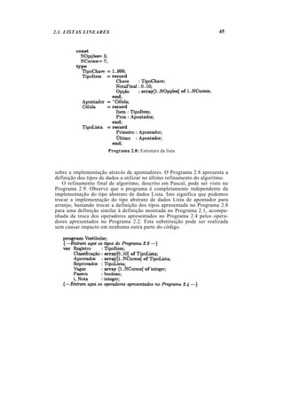 2.1. LISTAS LINEARES                                                   45




                       Programa 2.8: Estrutura da lista



sobre a implementação através de apontadores. O Programa 2.8 apresenta a
definição dos tipos de dados a utilizar no último refinamento do algoritmo.
   O refinamento final de algoritmo, descrito em Pascal, pode ser visto no
Programa 2.9. Observe que o programa é completamente independente da
implementação do tipo abstrato de dados Lista. Isto significa que podemos
trocar a implementação do tipo abstrato de dados Lista de apontador para
arranjo, bastando trocar a definição dos tipos apresentada no Programa 2.8
para uma definição similar à definição mostrada no Programa 2.1, acompa-
nhada da troca dos operadores apresentados no Programa 2.4 pelos opera-
dores apresentados no Programa 2.2. Esta substituição pode ser realizada
sem causar impacto em nenhuma outra parte do código.
 