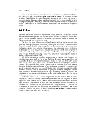 2.2. PILHAS                                                                 47

    Este exemplo mostra a importância de se escrever programas em função
das operações para manipular tipos abstratos de dados, ao invés de utilizar
detalhes particulares de implementação. Desta forma é possível alterar a
implementação das operações rapidamente, sem haver necessidade de pro-
curar por toda parte do código onde existe referência direta às estruturas de
dados. Este aspecto é particularmente importante em programas de grande
porte.

2.2 Pilhas
Existem aplicações para listas lineares nas quais inserções, retiradas e acessos
a itens ocorrem sempre em um dos extremos da lista. Uma pilha é uma lista
linear em que todas as inserções, retiradas e geralmente todos os acessos são
feitos em apenas um extremo da lista..
    Os itens em uma pilha estão colocados um sobre o outro, com o item
inserido mais recentemente no topo e o item inserido menos recentemente no
fundo. 0 modelo intuitivo de uma pilha é o de um monte de pratos em uma
prateleira, sendo conveniente retirar pratos ou adicionar novos pratos na
parte superior. Esta imagem está freqüentemente associada com a teoria de
autômato, onde o topo de uma pilha é considerado como o receptáculo de
uma cabeça de leitura/gravação que pode empilhar e desempilhar itens da
pilha (Hoperoft e Ullman, 1969).
    As pilhas possuem a seguinte propriedade: o último item 'inserido é o
primeiro item que pode ser retirado da lista. Por esta razão as pilhas são
chamadas de listas lifo, termo formado a partir de "last-in, first-out". Existe
uma ordem linear para pilhas, que é a ordem do "mais recente para o menos
recente". Esta propriedade torna a pilha uma ferramenta ideal para proces-
samento de estruturas aninhadas de profundidade imprevisível, situação em
que é necessário garantir que subestruturas mais internas sejam processadas
antes da estrutura que as contenham. A qualquer instante uma pilha contém
uma seqüência de obrigações adiadas, cuja ordem de remoção da pilha ga-
rante que as estruturas mais internas serão processadas antes das estruturas
mais externas.
    Estruturas aninhadas ocorrem freqüentemente na prática. Um exemplo
simples é a situação em que é necessário caminhar em um conjunto de dados
e guardar uma lista de coisas a fazer posteriormente (mais adi-ante veremos
uma situação semelhante a esta em um programa editor de textos). 0
controle de seqüências de chamadas de subprogramas e sintaxe de
expressões aritméticas são exemplos de estruturas aninhadas. As pilhas
ocorrem também em conexão com algoritmos recursivos e estruturas de
natureza recursiva, tais como as árvores.
 