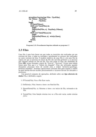 2.5. FILAS                                                                  55




           Programa 2.15: Procedimento Imprime utilizado no programa ET


2.3 Filas
Uma fila é uma lista linear em que todas as inserções são realizadas em um
extremo da lista, e todas as retiradas e geralmente os acessos são realizados
no outro extremo da lista. 0 modelo intuitivo de uma fila é o de uma fila de
espera em que as pessoas no início da fila são servidas primeiro e as pessoas
que chegam entram no fim da fila. Por esta razão as filas são chamadas de
listas fifo, termo formado a partir de "first-in", "first-out". Existe uma ordem
linear para filas que é a "ordem de chegada". Filas são utilizadas quando
desejamos processar itens de acordo com a ordem "primeiro-quechega,
primeiro-atendido". Sistemas operacionais utilizam filas para regular a ordem
na qual tarefas devem receber processamento e recursos devem ser alocados a
processos.
     Um possível conjunto de operações, definido sobre um tipo abstrato de
dados Fila, é definido a seguir.

   1. FFVazia(Fila). Faz a fila ficar vazia.

   2. Enfileira(x, Fila). Insere o item x no final da fila.

   3. Desenfileira(Fila, x). Retorna o item x no início da fila, retirando-o da
      fila.

   4. Vazia(Fila). Esta função retorna true se a fila está vazia; senão retorna
      false.
 