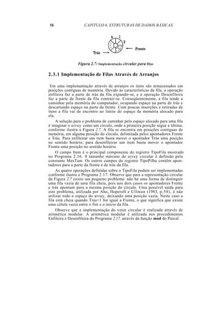 56                  CAPíTULO 6. ESTRUTURAS DE DADOS BÁSICAS




                Figura 2.7: Implementação circular para filas

2.3.1 Implementação de Filas Através de Arranjos

 Em uma implementação através de arranjos os itens são armazenados em
posições contíguas de memória. Devido às características da fila, a operação
enfileira faz a parte de trás da fila expandir-se, e a operação Desenfileira
faz a parte da frente da fila contrair-se. Conseqüentemente, a fila tende a
caminhar pela memória do computador, ocupando espaço na parte de trás e
descartando espaço na parte da frente. Com poucas inserções e retiradas de
itens a fila vai de encontro ao limite do espaço da memória alocado para
ela.
     A solução para o problema de caminhar pelo espaço alocado para uma fila
é imaginar o array como um círculo, onde a primeira posição segue a última,
conforme ilustra a Figura 2.7. A fila se encontra em posições contíguas de
memória, em alguma posição do círculo, delimitada pelos apontadores Frente
e Trás. Para enfileirar um item basta mover o apontador Trás uma posição
no sentido horário; para desenfileirar um item basta mover o apontador
Frente uma posição no sentido horário.
     O campo Item é o principal componente do registro TipoFila mostrado
no Programa 2.16. 0 tamanho máximo do array circular é definido pela
constante MaxTam. Os outros campos do registro TipoPilha contêm apon-
tadores para a parte da frente e de trás da fila.
     As quatro operações definidas sobre o TipoFila podem ser implementadas
conforme ilustra o Programa 2.17. Observe que para a representação circular
da Figura 2.7 existe um pequeno problema: não há uma forma de distinguir
uma fila vazia de uma fila cheia, pois nos dois casos os apontadores Frente
e trás apontam para a mesma posição do círculo. Uma possível saída para
este problema, utilizada por Aho, Hoperoft e Ullman (1983, p.58), é não
utilizar todo o espaço do array, deixando uma posição vazia. Neste caso a
fila está cheia quando Trás+1 for igual a Frente, o que significa que existe
uma célula vazia entre o fim e o início da fila.
     Observe que a implementação do vetor circular é realizada através de
aritmética modular. A aritmética modular é utilizada nos procedimentos
Enfileira e Desenfileira do Programa 2.17, através da função mod do Pascal.
 