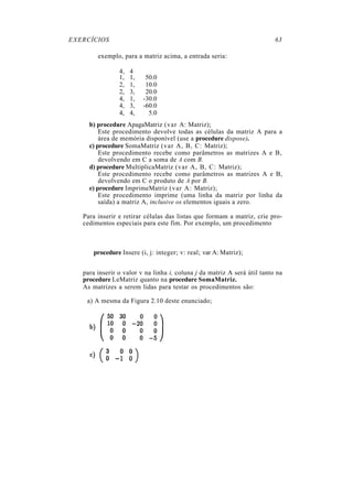 EXERCÍCIOS                                                                63

        exemplo, para a matriz acima, a entrada seria:

                4,   4
                1,   1,    50.0
                2,   1,    10.0
                2,   3,    20.0
                4,   1,   -30.0
                4,   3,   -60.0
                4,   4,     5.0
     b) procedure ApagaMatriz (var A: Matriz);
         Este procedimento devolve todas as células da matriz A para a
         área de memória disponível (use a procedure dispose).
     c) procedure SomaMatriz (var A, B, C: Matriz);
         Este procedimento recebe como parâmetros as matrizes A e B,
         devolvendo em C a soma de A com B.
     d) procedure MultiplicaMatriz (var A, B, C: Matriz);
         Este procedimento recebe como parâmetros as matrizes A e B,
         devolvendo em C o produto de A por B.
     e) procedure ImprimeMatriz (var A: Matriz);
         Este procedimento imprime (uma linha da matriz por linha da
         saída) a matriz A, inclusive os elementos iguais a zero.

   Para inserir e retirar células das listas que formam a matriz, crie pro-
   cedimentos especiais para este fim. Por exemplo, um procedimento



      procedure Insere (i, j: integer; v: real; var A: Matriz);


   para inserir o valor v na linha i, coluna j da matriz A será útil tanto na
   procedure LeMatriz quanto na procedure SomaMatriz.
   As matrizes a serem lidas para testar os procedimentos são:

    a) A mesma da Figura 2.10 deste enunciado;
 