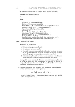 64                 CAPíTULO 2. ESTRUTURAS DE DADOS BÁSICAS

     Os procedimentos deverão ser testados com o seguinte programa:

     program TestaMatrizesEsparsas;
     ...
     ...
     begin
         ...
         LeMatriz (A); ImprimeMatriz (A);
         LeMatriz (B); ImprimeMatriz (B);
         SomaMatriz (A, B, C); ImprimeMatriz (C); ApagaMatriz (C);
         MultiplicaMatriz (A, B, C); ImprimeMatriz (C);
         ApagaMatriz (B); ApagaMatriz (C);
         LeMatriz (B);
         ImprimeMatriz (A); ImprimeMatriz (B);
         SomaMatriz (A, B, C); ImprimeMatriz (C);
         MultiplicaMatriz (A, B, C); ImprimeMatriz (C);
         MultiplicaMatriz (B, B, C);
         ImprimeMatriz (B); ImprimeMatriz (B); ImprimeMatriz (C);
         ApagaMatriz (A); ApagaMatriz (B); ApagaMatriz (C);
         ...
end. { TestaMatrizesEsparsas }

     O que deve ser apresentado:
       a) Listagem do programa em Pascal.
       b) Listagem dos testes executados.
       c) Descrição sucinta (por exemplo, desenho), das estruturas de da-dos
           e as decisões tomadas relativas aos casos e detalhes de espe-
           cificação que porventura estejam omissos no enunciado.
       d) Estudo da complexidade do tempo de execução dos procedimentos
           implementados e do programa como um todo (notação 0 ) .
     É obrigatório o uso de alocação dinâmica de memória para implementar
     as listas de adjacência que representam as matrizes. A análise de
     complexidade deve ser feita em função de m, n (dimensões da matriz) e r
     (número de elementos diferente de zero).

  4) Considere F uma fila não vazia e P uma pilha vazia. Usando apenas a
     variável temporária x, e as quatro operações



     e os dois testes P=vazio e F=vazio, escreva um algoritmo para reverter
     a ordem dos elementos em F.
 