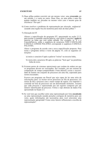 EXERCÍCIOS                                                                 65

 5) Duas pilhas podem coexistir em um mesmo vetor, uma crescendo em
    um sentido, e a outra no outro. Duas filas, ou uma pilha e uma fila
    podem também ser alocadas no mesmo vetor com o mesmo grau de
    eficiência ? Por quê ?

 6) Como resolver o problema da representação por alocação seqüencial
    (usando uma região fixa de memória) para mais de duas pilhas ?

 7) Alteração do ET
   Alterar a especificação do programa ET, apresentado na seção 2.2.2,
   para aceitar o comando cancela palavra, cujo efeito é cancelar a palavra
   anterior na linha que está sendo editada. Por exemplo, se `$' é o
   CancelaPalavra, então a seqüência de caracteres NÃO CANCELA$$
   CANCELA LINHA$ PALAVRA corresponde à seqüência CANCELA
   PALAVRA.
   Altere o programa de acordo com a nova especificação proposta. Para
   testar o programa utilize o texto da página 53, com as seguintes al-
   terações:

      a) insira o caractere $ após a palavra "extras" na terceira linha,
      b) insira dois caracteres $$ após as palavras "Será que" na penúltima
          linha do texto.

 8) Existem partes de sistemas operacionais que cuidam da ordem em que
    os programas devem ser executados. Por exemplo, em um sistema de
    computação de tempo-compartilhado ("time-shared") existe a necessi-
    dade de manter um conjunto de processos em uma fila, esperando para
    serem executados.
   Escreva um programa em Pascal que seja capaz de ler uma série de
   solicitações para: (i) incluir novos processos na fila de processos; (ii)
   retirar da fila o processo com o maior tempo de espera; (iii) imprimir o
   conteúdo da lista de processos em um determinado momento. Assuma
   que cada processo é representado por um registro composto por um
   número identificador do processo. Utilize o tipo abstrato de dados Fila
   apresentado na Seção 2.3.

 9) Se você tem que escolher entre uma representação por lista encadeada
    ou uma representação usando posições contíguas de memória para um
    vetor, quais informações são necessárias para você selecionar uma
    representação apropriada? Como estes fatores influenciam a escolha da
    representação?
 