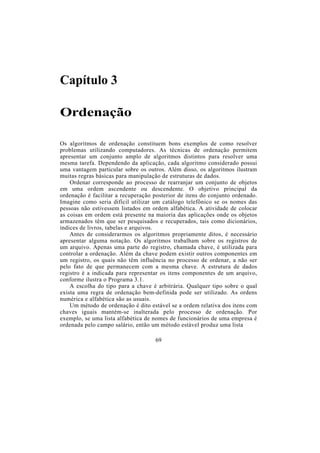 Capítulo 3

Ordenação

Os algoritmos de ordenação constituem bons exemplos de como resolver
problemas utilizando computadores. As técnicas de ordenação permitem
apresentar um conjunto amplo de algoritmos distintos para resolver uma
mesma tarefa. Dependendo da aplicação, cada algoritmo considerado possui
uma vantagem particular sobre os outros. Além disso, os algoritmos ilustram
muitas regras básicas para manipulação de estruturas de dados.
    Ordenar corresponde ao processo de rearranjar um conjunto de objetos
em uma ordem ascendente ou descendente. O objetivo principal da
ordenação é facilitar a recuperação posterior de itens do conjunto ordenado.
Imagine como seria difícil utilizar um catálogo telefônico se os nomes das
pessoas não estivessem listados em ordem alfabética. A atividade de colocar
as coisas em ordem está presente na maioria das aplicações onde os objetos
armazenados têm que ser pesquisados e recuperados, tais como dicionários,
índices de livros, tabelas e arquivos.
    Antes de considerarmos os algoritmos propriamente ditos, é necessário
apresentar alguma notação. Os algoritmos trabalham sobre os registros de
um arquivo. Apenas uma parte do registro, chamada chave, é utilizada para
controlar a ordenação. Além da chave podem existir outros componentes em
um registro, os quais não têm influência no processo de ordenar, a não ser
pelo fato de que permanecem com a mesma chave. A estrutura de dados
registro é a indicada para representar os itens componentes de um arquivo,
conforme ilustra o Programa 3.1.
    A escolha do tipo para a chave é arbitrária. Qualquer tipo sobre o qual
exista uma regra de ordenação bem-definida pode ser utilizado. As ordens
numérica e alfabética são as usuais.
    Um método de ordenação é dito estável se a ordem relativa dos itens com
chaves iguais mantém-se inalterada pelo processo de ordenação. Por
exemplo, se uma lista alfabética de nomes de funcionários de uma empresa é
ordenada pelo campo salário, então um método estável produz uma lista

                                    69
 