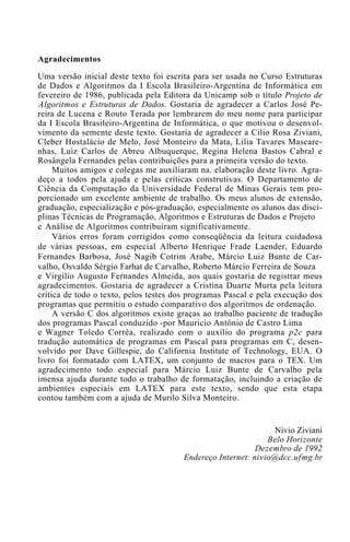Agradecimentos

Uma versão inicial deste texto foi escrita para ser usada no Curso Estruturas
de Dados e Algoritmos da I Escola Brasileiro-Argentina de Informática em
fevereiro de 1986, publicada pela Editora da Unicamp sob o título Projeto de
Algoritmos e Estruturas de Dados. Gostaria de agradecer a Carlos José Pe-
reira de Lucena e Routo Terada por lembrarem do meu nome para participar
da I Escola Brasileiro-Argentina de Informática, o que motivou o desenvol-
vimento da semente deste texto. Gostaria de agradecer a Cilio Rosa Ziviani,
Cleber Hostalácio de Melo, José Monteiro da Mata, Lilia Tavares Mascare-
nhas, Luiz Carlos de Abreu Albuquerque, Regina Helena Bastos Cabral e
Rosângela Fernandes pelas contribuições para a primeira versão do texto.
     Muitos amigos e colegas me auxiliaram na. elaboração deste livro. Agra-
deço a todos pela ajuda e pelas críticas construtivas. O Departamento de
Ciência da Computação da Universidade Federal de Minas Gerais tem pro-
porcionado um excelente ambiente de trabalho. Os meus alunos de extensão,
graduação, especialização e pós-graduação, especialmente os alunos das disci-
plinas Técnicas de Programação, Algoritmos e Estruturas de Dados e Projeto
e Análise de Algoritmos contribuíram significativamente.
     Vários erros foram corrigidos como conseqüência da leitura cuidadosa
de várias pessoas, em especial Alberto Henrique Frade Laender, Eduardo
Fernandes Barbosa, José Nagib Cotrim Arabe, Márcio Luiz Bunte de Car-
valho, Osvaldo Sérgio Farhat de Carvalho, Roberto Márcio Ferreira de Souza
e Virgílio Augusto Fernandes Almeida, aos quais gostaria de registrar meus
agradecimentos. Gostaria de agradecer a Cristina Duarte Murta pela leitura
crítica de todo o texto, pelos testes dos programas Pascal e pela execução dos
programas que permitiu o estudo comparativo dos algoritmos de ordenação.
     A versão C dos algoritmos existe graças ao trabalho paciente de tradução
dos programas Pascal conduzido -por Maurício Antônio de Castro Lima
e Wagner Toledo Corrêa, realizado com o auxílio do programa p2c para
tradução automática de programas em Pascal para programas em C, desen-
volvido por Dave Gillespie, do California Institute of Technology, EUA. O
livro foi formatado com LATEX, um conjunto de macros para o TEX. Um
agradecimento todo especial para Márcio Luiz Bunte de Carvalho pela
imensa ajuda durante todo o trabalho de formatação, incluindo a criação de
ambientes especiais em LATEX para este texto, sendo que esta etapa
contou também com a ajuda de Murilo Silva Monteiro.


                                                                 Nivio Ziviani
                                                               Belo Horizonte
                                                            Dezembro de 1992
                                        Endereço Internet: nivio@dcc.ufmg.br
 