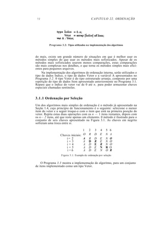 72                                             C A P í T U L O 2 2 . ORDENAÇÃO




          Programa 3.2: Tipos utilizados na implementação dos algoritmos



do mais, existe um grande número de situações em que é melhor usar os
métodos simples do que usar os métodos mais sofisticados. Apesar de os
métodos mais sofisticados usarem menos comparações, estas comparações
são mais complexas nos detalhes, o que torna os métodos simples mais efici-
entes para pequenos arquivos.
     Na implementação dos algoritmos de ordenação interna, serão utilizados o
tipo de dados Índice, o tipo de dados Vetor e a variável A apresentados no
Programa 3.2. 0 tipo Vetor é do tipo estruturado arranjo, composto por uma
repetição do tipo de dados Item apresentado anteriormente no Programa 3.1.
Repare que o índice do vetor vai de 0 até n , para poder armazenar chaves
especiais chamadas sentinelas.


3.1.1 Ordenação por Seleção
Um dos algoritmos mais simples de ordenação é o método já apresentado na
Seção 1.4, cujo princípio de funcionamento é o seguinte: selecione o menor
item do vetor e a seguir troque-o com o item que está na primeira posição do
vetor. Repita estas duas operações com os n — 1 itens restantes, depois com
os n— 2 itens, até que reste apenas um elemento. 0 método é ilustrado para o
conjunto de seis chaves apresentado na Figura 3.1. As chaves em negrito
sofreram uma troca entre si.

                                    1       2     3   4    5   6
                   Chaves iniciais: O       R     D   E    N   A
                       i= 2         A       R     D   E    N   O
                       i=3          A       D     R   E    N   O
                       i=4          A       D     E   R    N   O
                       i=5          A       D     E   N    R   O
                       i=6          A       D     E   N    O   R
                    Figura 3.1: Exemplo de ordenação por seleção


    O Programa 3.3 mostra a implementação do algoritmo, para um conjunto
de itens implementado como um tipo Vetor.
 