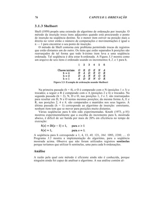 76                                            CAPíTULO 3. ORDENAÇÃO


3.1.3 Shellsort
Shell (1959) propôs uma extensão do algoritmo de ordenação por inserção. O
método da inserção troca itens adjacentes quando está procurando o ponto
de inserção na seqüência destino. Se o menor item estiver na posição mais a
direita no vetor então o número de comparações e movimentações é igual a
n — 1 para encontrar o seu ponto de inserção.
   O método de Shell contorna este problema permitindo trocas de registros
que estão distantes um do outro. Os itens que estão separados h posições são
rearranjados de tal forma que todo h-ésimo item leva a uma seqüência
ordenada. Tal seqüência é dita estar h-ordenada. A Figura 3.3 mostra como
um arquivo de seis itens é ordenado usando os incrementos 4, 2, e 1 para h.




               Figura 3.3: Exemplo de ordenação usando Shellsort


    Na primeira passada (h = 4), o O é comparado com o N (posições 1 e 5) e
trocados; a seguir o R é comparado com o A (posições 2 e 6) e trocados. Na
segunda passada (h = 2), N, D e O, nas posições 1, 3 e 5, são rearranjados
para resultar em D, N e O nestas mesmas posições; da mesma forma A, E e
R, nas posições 2, 4 e 6, são comparados e mantidos nos seus lugares. A
última passada (h = 1) corresponde ao algoritmo de inserção: entretanto,
nenhum item tem que se mover para posições muito distantes.
    Várias seqüências para h têm sido experimentadas. Knuth (1973, p.95)
mostrou experimentalmente que a escolha do incremento para h, mostrada
abaixo, é difícil de ser batida por mais de 20% em eficiência no tempo de
execução:



A seqüência para h corresponde a 1, 4, 13, 40, 121, 364, 1093, 3280, .... O
Programa 3.5 mostra a implementação do algoritmo, para a seqüência
mostrada acima. Observe que não foram utilizados registros sentinelas
porque teríamos que utilizar h sentinelas, uma para cada h-ordenações.

Análise
A razão pela qual este método é eficiente ainda não é conhecida, porque
ninguém ainda foi capaz de analisar o algoritmo. A sua análise contém al-
 