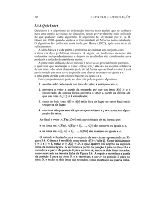 78                                          CAPíTULO 3. ORDENAÇÃO


3.1.4 Quicksort
Quicksort é o algoritmo de ordenação interna mais rápido que se conhece
para uma ampla variedade de situações, sendo provavelmente mais utilizado
do que qualquer outro algoritmo. O algoritmo foi inventado por C. A. R.
Hoare em 1960, quando visitava a Universidade de Moscou como estudante.
O algoritmo foi publicado mais tarde por Hoare (1962), após uma série de
refinamentos.
   A idéia básica é a de partir o problema de ordenar um conjunto com
n itens em dois problemas menores. A seguir, os problemas menores são
ordenados independentemente e depois os resultados são combinados para
produzir a solução do problema maior.
   A parte mais delicada deste método é relativa ao procedimento partição,
o qual tem que rearranjar o vetor A[Esq..Dir] através da escolha arbitrária
de um item x do vetor chamado pivô, de tal forma que ao final o vetor A está
particionado em uma parte esquerda com chaves menores ou iguais a x
e uma parte direita com chaves maiores ou iguais a x.
   Este comportamento pode ser descrito pelo seguinte algoritmo:
 