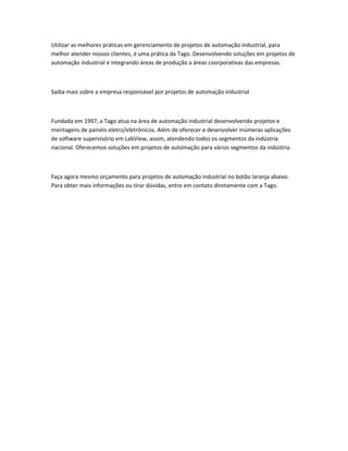 Utilizar as melhores práticas em gerenciamento de projetos de automação industrial, para
melhor atender nossos clientes, é uma prática da Tago. Desenvolvendo soluções em projetos de
automação industrial e integrando áreas de produção a áreas coorporativas das empresas.
Saiba mais sobre a empresa responsável por projetos de automação industrial
Fundada em 1997, a Tago atua na área de automação industrial desenvolvendo projetos e
montagens de painéis eletro/eletrônicos. Além de oferecer e desenvolver inúmeras aplicações
de software supervisório em LabView, assim, atendendo todos os segmentos da indústria
nacional. Oferecemos soluções em projetos de automação para vários segmentos da indústria.
Faça agora mesmo orçamento para projetos de automação industrial no botão laranja abaixo.
Para obter mais informações ou tirar dúvidas, entre em contato diretamente com a Tago.
 