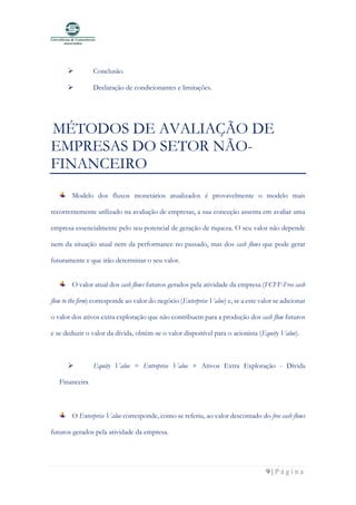 9 | P á g i n a
➢ Conclusão.
➢ Declaração de condicionantes e limitações.
MÉTODOS DE AVALIAÇÃO DE
EMPRESAS DO SETOR NÃO-
FINANCEIRO
Modelo dos fluxos monetários atualizados é provavelmente o modelo mais
recorrentemente utilizado na avaliação de empresas, a sua conceção assenta em avaliar uma
empresa essencialmente pelo seu potencial de geração de riqueza. O seu valor não depende
nem da situação atual nem da performance no passado, mas dos cash flows que pode gerar
futuramente e que irão determinar o seu valor.
O valor atual dos cash flows futuros gerados pela atividade da empresa (FCFF-Free cash
flow to the firm) corresponde ao valor do negócio (Enterprise Value) e, se a este valor se adicionar
o valor dos ativos extra exploração que não contribuem para a produção dos cash flow futuros
e se deduzir o valor da dívida, obtêm-se o valor disponível para o acionista (Equity Value).
➢ Equity Value = Entreprise Value + Ativos Extra Exploração - Dívida
Financeira
O Enterprise Value corresponde, como se referiu, ao valor descontado do free cash flows
futuros gerados pela atividade da empresa.
 