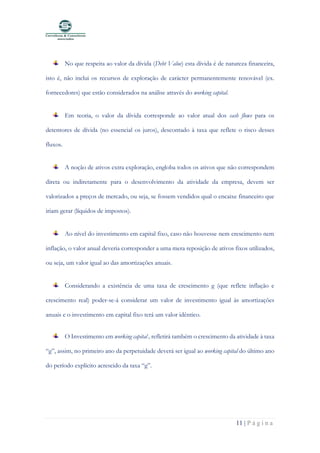 11 | P á g i n a
No que respeita ao valor da dívida (Debt Value) esta dívida é de natureza financeira,
isto é, não inclui os recursos de exploração de carácter permanentemente renovável (ex.
fornecedores) que estão considerados na análise através do working capital.
Em teoria, o valor da dívida corresponde ao valor atual dos cash flows para os
detentores de dívida (no essencial os juros), descontado à taxa que reflete o risco desses
fluxos.
A noção de ativos extra exploração, engloba todos os ativos que não correspondem
direta ou indiretamente para o desenvolvimento da atividade da empresa, devem ser
valorizados a preços de mercado, ou seja, se fossem vendidos qual o encaixe financeiro que
iriam gerar (líquidos de impostos).
Ao nível do investimento em capital fixo, caso não houvesse nem crescimento nem
inflação, o valor anual deveria corresponder a uma mera reposição de ativos fixos utilizados,
ou seja, um valor igual ao das amortizações anuais.
Considerando a existência de uma taxa de crescimento g (que reflete inflação e
crescimento real) poder-se-á considerar um valor de investimento igual às amortizações
anuais e o investimento em capital fixo terá um valor idêntico.
O Investimento em working capital , refletirá também o crescimento da atividade à taxa
“g”, assim, no primeiro ano da perpetuidade deverá ser igual ao working capital do último ano
do período explícito acrescido da taxa “g”.
 