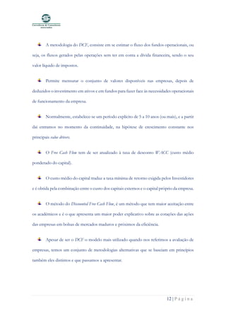 12 | P á g i n a
A metodologia do DCF, consiste em se estimar o fluxo dos fundos operacionais, ou
seja, os fluxos gerados pelas operações sem ter em conta a dívida financeira, sendo o seu
valor líquido de impostos.
Permite mensurar o conjunto de valores disponíveis nas empresas, depois de
deduzidos o investimento em ativos e em fundos para fazer face às necessidades operacionais
de funcionamento da empresa.
Normalmente, estabelece-se um período explícito de 5 a 10 anos (ou mais), e a partir
dai entramos no momento da continuidade, na hipótese de crescimento constante nos
principais value drivers.
O Free Cash Flow tem de ser atualizado à taxa de desconto WACC (custo médio
ponderado do capital).
O custo médio do capital traduz a taxa mínima de retorno exigida pelos Investidores
e é obtida pela combinação entre o custo dos capitais externos e o capital próprio da empresa.
O método do Discounted Free Cash Flow, é um método que tem maior aceitação entre
os académicos e é o que apresenta um maior poder explicativo sobre as cotações das ações
das empresas em bolsas de mercados maduros e próximos da eficiência.
Apesar de ser o DCF o modelo mais utilizado quando nos referimos a avaliação de
empresas, temos um conjunto de metodologias alternativas que se baseiam em princípios
também eles distintos e que passamos a apresentar.
 