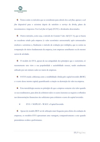 13 | P á g i n a
Temos então os métodos que se consideram para cálculo dos cash flows, apenas o cash
flow disponível para o acionista depois de satisfeito o serviço da dívida, plano de
investimentos e impostos: Free Cash flow to Equity (FCFE) e dividendos descontados.
Outros métodos, como seja, o método do Economic Value Add (EVA), que se baseia
no excedente criado pela empresa (o valor económico acrescentado) após remunerados
credores e acionistas e, finalmente o método de avaliação por múltiplos, que se centra na
comparação de rácios fundamentais da empresa, com empresas semelhantes ou do mesmo
sector de atividade.
O modelo do EVA, apesar da sua antiguidade dos princípios que o sustentam, só
recentemente tem visto a sua popularidade e aceitabilidade crescer, sendo atualmente
utilizado por um número cada vez maior de empresas.
O EVA mede a diferença entre a rendibilidade obtida pelo capital investido (ROIC)
e o custo desse mesmo capital, quantificando a criação ou destruição de valor na empresa.
Esta metodologia assenta no princípio de que a empresa somente cria valor quando
os seus rendimentos, para além de cobrirem todos os custos inerentes ao negócio e refletidos
nas demonstrações financeiras são suficientes para cobrirem o custo do capital investido.
➢ EVA = NOPLAT – WACC x Capital Investido
Apesar do modelo DCF ser de utilização mais frequente para efeitos de avaliação de
empresas, os modelos EVA apresentam uma vantagem, comparativamente a este quando
pretendemos avaliar a performance.
 