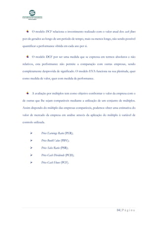 14 | P á g i n a
O modelo DCF relaciona o investimento realizado com o valor atual dos cash flows
por ele gerados ao longo de um período de tempo, mais ou menos longo, não sendo possível
quantificar a performance obtida em cada ano per si.
O modelo DCF por ser uma medida que se expressa em termos absolutos e não
relativos, esta performance não permite a comparação com outras empresas, sendo
completamente desprovida de significado. O modelo EVA funciona na sua plenitude, quer
como medida de valor, quer com medida de performance.
A avaliação por múltiplos tem como objetivo confrontar o valor da empresa com o
de outras que lhe sejam comparáveis mediante a utilização de um conjunto de múltiplos.
Assim dispondo do múltiplo das empresas comparáveis, podemos obter uma estimativa do
valor de mercado da empresa em análise através da aplicação do múltiplo à variável de
controlo utilizada.
➢ Price Earnings Ratio (PER);
➢ Price BookValue (PBV);
➢ Price Sales Ratio (PSR);
➢ Price Cash Dividends (PCD);
➢ Price Cash Flows (PCF).
 