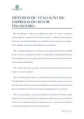 15 | P á g i n a
MÉTODOS DE AVALIAÇÃO DE
EMPRESAS DO SETOR
FINANCEIRO
Por princípio, os bancos são avaliados com recurso aos mesmos métodos de
avaliação aplicados a empresas não financeiras, no entanto, a realidade economia específica
dos bancos torna algumas abordagens mais adequadas do que outras, por vezes, obriga a
ajustes específicos para refletir as peculiaridades do setor financeiro.
A avaliação dos bancos torna-se diferente face às empresas não financeiras na medida
em que a natureza, a importância sistêmica e a complexidade da operação bancária fazem
delas organizações únicas com uma peculiar estrutura financeira que difere substancialmente
da das empresas não financeiras.
Existem pelo menos três aspetos das estruturas financeiras dos bancos que têm
impacto em termos de avaliação.
Em primeiro lugar, os bancos são entidades altamente alavancadas, em que o peso
do Capital Próprio no Ativo Total estar em 5% pode ser considerado aceitável, mas, no caso
das empresas não financeiras, esse grau de alavancagem é raro e apenas sustentável no curto
prazo (é normalmente adotado em circunstâncias extraordinárias, tais como buy-outs).
Em segundo lugar, o core business para bancos é de “transformar” dinheiro recebido
(depósitos) de clientes em produtos para financiamento (empréstimos) para outros clientes,
de certa forma, o trabalho de um banco é processar recursos e riscos financeiros, portanto,
a dívida é uma matéria-prima e não uma fonte de capital.
 
