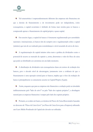 16 | P á g i n a
Tal característica é surpreendentemente diferente das empresas não financeiras em
que a decisão de financiamento e de investimento pode ser independente, como
consequência, o capital económico é definido de forma mais restrita para os bancos e
compreende apenas o financiamento de capital próprio e quase-capital.
Em terceiro lugar, o capital de bancos é fortemente regulamentado por autoridades
nacionais e internacionais, os bancos têm de cumprir com o regulamentado sobre o capital
(mínimo) que tem de ser realizado para contrabalançar o nível assumido de ativos de risco.
A regulamentação do capital mínimo afeta tanto a política de dividendos como o
potencial de recurso ao mercado de capitais e, assim, determinar o valor do fluxo de caixa
que pode ser distribuído aos acionistas em um dado momento.
A distribuição de dividendos tem consequências claras em termos de avaliação dos
bancos, pois o elevado nível de alavancagem, juntamente com a evidência de que o
financiamento é uma operação central para os bancos, implica que o foco da avaliação do
banco é principalmente ou unicamente assente no Capital Próprio (Equity).
Assim, enquanto que para as empresas não financeiras a avaliação pode ser abordada
indiferentemente pelo "lado do ativo" ou pelo "lado dos capitais próprios”, a abordagem
natural para as empresas financeiras é sempre pelo lado dos capitais próprios.
Portanto, ao avaliar um banco, as técnicas de Fluxos de Caixa Descontados baseadas
no desconto de “Fluxo de Caixa Livre” (ou Fluxo de Caixa Livre para a Empresa) utilizando
um Custo Médio Ponderado de Capital não deverão ser utilizadas.
 