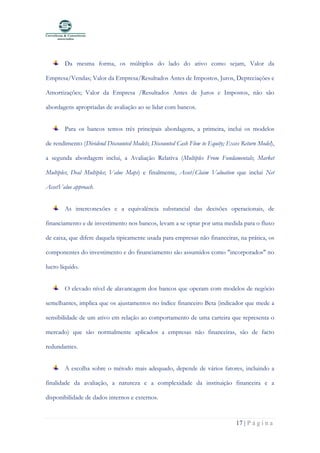 17 | P á g i n a
Da mesma forma, os múltiplos do lado do ativo como sejam, Valor da
Empresa/Vendas; Valor da Empresa/Resultados Antes de Impostos, Juros, Depreciações e
Amortizações; Valor da Empresa /Resultados Antes de Juros e Impostos, não são
abordagens apropriadas de avaliação ao se lidar com bancos.
Para os bancos temos três principais abordagens, a primeira, inclui os modelos
de rendimento (Dividend Discounted Models; Discounted Cash Flow to Equity; Exces Return Model),
a segunda abordagem inclui, a Avaliação Relativa (Multiples From Fundamentals; Market
Multiples; Deal Multiples; Value Maps) e finalmente, Asset/Claim Valuation que inclui Net
AssetValue approach.
As interconexões e a equivalência substancial das decisões operacionais, de
financiamento e de investimento nos bancos, levam a se optar por uma medida para o fluxo
de caixa, que difere daquela tipicamente usada para empresas não financeiras, na prática, os
componentes do investimento e do financiamento são assumidos como "incorporados" no
lucro líquido.
O elevado nível de alavancagem dos bancos que operam com modelos de negócio
semelhantes, implica que os ajustamentos no índice financeiro Beta (indicador que mede a
sensibilidade de um ativo em relação ao comportamento de uma carteira que representa o
mercado) que são normalmente aplicados a empresas não financeiras, são de facto
redundantes.
A escolha sobre o método mais adequado, depende de vários fatores, incluindo a
finalidade da avaliação, a natureza e a complexidade da instituição financeira e a
disponibilidade de dados internos e externos.
 