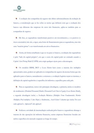 18 | P á g i n a
A avaliação das companhias de seguros não difere substancialmente da avaliação de
bancos, a consideração que se fez sobre as razões que definem com que a avaliação dos
bancos seja diferente das empresas do setor não financeiro, aplica-se também para as
companhias de seguros.
De fato, as seguradoras transformam passivos em investimentos, e os passivos (e
riscos associados) não são, a rigor, uma fonte de financiamento para as seguradoras, mas sim
uma “matéria-prima” a ser transformada em ativos financeiros.
Assim, de forma semelhante à que se viu para os bancos, a avaliação das seguradoras
é pelo “lado do capital próprio”, em que o custo do capital pode ser estimado usando o
Capital Asset Pricing Model (CAPM) sem exigir qualquer ajuste para a alavancagem.
Os modelos DDM, DCF e Excess Return bem como a maioria dos múltiplos
apresentados antes, podem ser aplicados às companhias de seguros da mesma forma que são
aplicados para os bancos, naturalmente a estrutura e a avaliação logística sejam as mesmas, a
definição de capital regulatório é específica da indústria e específica para cada país.
Para as seguradoras, temos três principais abordagens, a primeira, inclui os modelos
de rendimento (Dividend Discounted Models; Discounted Cash Flow to Equity; Exces Return Model),
a segunda abordagem inclui, a Avaliação Relativa (Multiples From Fundamentals; Market
Multiples; Deal multiples; Value Maps) e finalmente, Asset/Claim Valuation que inclui Net asset
value approach e AppraisalValue approach.
Embora a atividade de intermediação realizada pelos bancos e seguradoras abrange a
maioria do das operações da indústria financeira, outras empresas financeiras focadas em
nichos específicos de mercado surgiram ao longo do tempo.
 