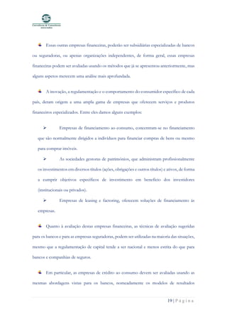 19 | P á g i n a
Essas outras empresas financeiras, poderão ser subsidiárias especializadas de bancos
ou seguradoras, ou apenas organizações independentes, de forma geral, essas empresas
financeiras podem ser avaliadas usando os métodos que já se apresentou anteriormente, mas
alguns aspetos merecem uma análise mais aprofundada.
A inovação, a regulamentação e o comportamento do consumidor específico de cada
país, deram origem a uma ampla gama de empresas que oferecem serviços e produtos
financeiros especializados. Entre eles damos alguns exemplos:
➢ Empresas de financiamento ao consumo, concentram-se no financiamento
que são normalmente dirigidos a indivíduos para financiar compras de bens ou mesmo
para comprar imóveis.
➢ As sociedades gestoras de patrimónios, que administram profissionalmente
os investimentos em diversos títulos (ações, obrigações e outros títulos) e ativos, de forma
a cumprir objetivos específicos de investimento em benefício dos investidores
(institucionais ou privados).
➢ Empresas de leasing e factoring, oferecem soluções de financiamento às
empresas.
Quanto à avaliação destas empresas financeiras, as técnicas de avaliação sugeridas
para os bancos e para as empresas seguradoras, podem ser utilizadas na maioria das situações,
mesmo que a regulamentação de capital tende a ser nacional e menos estrita do que para
bancos e companhias de seguros.
Em particular, as empresas de crédito ao consumo devem ser avaliadas usando as
mesmas abordagens vistas para os bancos, nomeadamente os modelos de resultados
 
