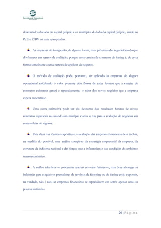 20 | P á g i n a
descontados do lado do capital próprio e os múltiplos do lado do capital próprio, sendo os
P/E e P/BV os mais apropriados.
As empresas de leasing estão, de alguma forma, mais próximas das seguradoras do que
dos bancos em termos de avaliação, porque uma carteira de contratos de leasing é, de certa
forma semelhante a uma carteira de apólices de seguros.
O método de avaliação pode, portanto, ser aplicado às empresas de aluguer
operacional calculando o valor presente dos fluxos de caixa futuros que a carteira de
contratos existentes gerará e separadamente, o valor dos novos negócios que a empresa
espera concretizar.
Uma outra estimativa pode ser via desconto dos resultados futuros de novos
contratos esperados ou usando um múltiplo como se viu para a avaliação de negócios em
companhias de seguros.
Para além das técnicas específicas, a avaliação das empresas financeiras deve incluir,
na medida do possível, uma análise completa da estratégia empresarial da empresa, da
estrutura da indústria nacional e das forças que a influenciam e das condições do ambiente
macroeconómico.
A análise não deve se concentrar apenas no setor financeiro, mas deve abranger as
indústrias para as quais os prestadores de serviços de factoring ou de leasing estão expostos,
na verdade, não é raro as empresas financeiras se especializem em servir apenas uma ou
poucas indústrias.
 