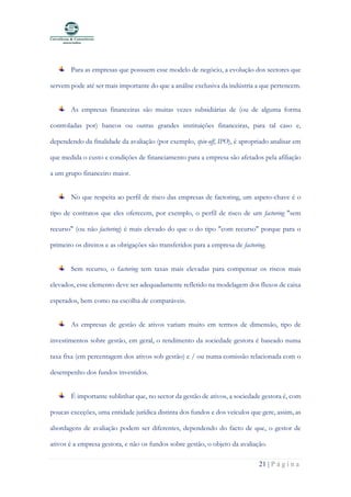 21 | P á g i n a
Para as empresas que possuem esse modelo de negócio, a evolução dos sectores que
servem pode até ser mais importante do que a análise exclusiva da indústria a que pertencem.
As empresas financeiras são muitas vezes subsidiárias de (ou de alguma forma
controladas por) bancos ou outras grandes instituições financeiras, para tal caso e,
dependendo da finalidade da avaliação (por exemplo, spin-off, IPO), é apropriado analisar em
que medida o custo e condições de financiamento para a empresa são afetados pela afiliação
a um grupo financeiro maior.
No que respeita ao perfil de risco das empresas de factoring, um aspeto-chave é o
tipo de contratos que eles oferecem, por exemplo, o perfil de risco de um factoring "sem
recurso" (ou não factoring) é mais elevado do que o do tipo "com recurso" porque para o
primeiro os direitos e as obrigações são transferidos para a empresa de factoring.
Sem recurso, o factoring tem taxas mais elevadas para compensar os riscos mais
elevados, esse elemento deve ser adequadamente refletido na modelagem dos fluxos de caixa
esperados, bem como na escolha de comparáveis.
As empresas de gestão de ativos variam muito em termos de dimensão, tipo de
investimentos sobre gestão, em geral, o rendimento da sociedade gestora é baseado numa
taxa fixa (em percentagem dos ativos sob gestão) e / ou numa comissão relacionada com o
desempenho dos fundos investidos.
É importante sublinhar que, no sector da gestão de ativos, a sociedade gestora é, com
poucas exceções, uma entidade jurídica distinta dos fundos e dos veículos que gere, assim, as
abordagens de avaliação podem ser diferentes, dependendo do facto de que, o gestor de
ativos é a empresa gestora, e não os fundos sobre gestão, o objeto da avaliação.
 