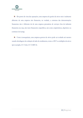 22 | P á g i n a
Do ponto de vista das operações, uma empresa de gestão de ativos não é realmente
diferente de uma empresa não financeira, na verdade, a estrutura das demonstrações
financeiras não é diferente da de uma empresa prestadora de serviços fora da indústria
financeira (ou seja, não itens financeiros específicos, tais como empréstimos, depósitos ou
contratos de leasing).
Como consequência, uma empresa gestora de ativos pode ser avaliada até mesmo
usando abordagens de avaliação do lado do rendimento, como o DCF ou múltiplos de ativos
(por exemplo, EV/Sales, EV/EBITA).
 