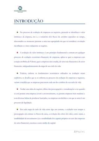 2 | P á g i n a
INTRODUÇÃO
No processo de avaliação de empresas ou negócios, pretende-se identificar o valor
intrínseco da empresa, isto é, o somatório dos fluxos de cash-flows esperados no tempo,
descontados ao momento presente a uma taxa apropriada em que se considera a evolução
da inflação e o risco subjacente ao negócio.
A avaliação do valor intrínseco é um princípio fundamental e comum em qualquer
processo de avaliação económico-financeiro de empresas, aplica-se quer a empresas com
cotação em Bolsa de Valores, quer a empresas não cotadas, do setor não financeiro e do setor
financeiro, independentemente da etapa do seu ciclo de vida.
Todavia, embora os fundamentos económicos utilizados na avaliação sejam
explícitos, os desafios que se se enfrenta no processo de avaliação de empresas e negócios,
variam à medida que as empresas percorrem cada um dos estádios do seu ciclo de vida.
Avaliar uma ideia de negócio, difere das preocupações e considerações a ter quando
se está perante uma empresa jovem e em crescimento, ou perante empresas mais maduras e
com diversas linhas de produtos/mercados, ou empresas em declínio e em que se antevê um
processo de liquidação.
Em cada etapa do ciclo de vida existe algo em comum, o avaliador tem sempre a
preocupação em estimar os fluxos de caixa, a evolução dos drivers do valor, como sejam, a
rendibilidade do investimento (ou a rendibilidade dos capitais próprios no caso das empresas
do setor financeiro), receitas e custo médio do capital.
 