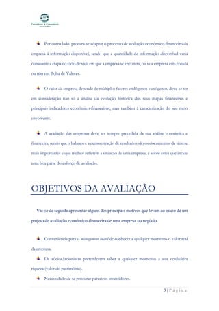 3 | P á g i n a
Por outro lado, procura-se adaptar o processo de avaliação económico-financeiro da
empresa à informação disponível, sendo que a quantidade de informação disponível varia
consoante a etapa do ciclo de vida em que a empresa se encontra, ou se a empresa está cotada
ou não em Bolsa de Valores.
O valor da empresa depende de múltiplos fatores endógenos e exógenos, deve-se ter
em consideração não só a análise da evolução histórica dos seus mapas financeiros e
principais indicadores económico-financeiros, mas também à caracterização do seu meio
envolvente.
A avaliação das empresas deve ser sempre precedida da sua análise económica e
financeira, sendo que o balanço e a demonstração de resultados são os documentos de síntese
mais importantes e que melhor refletem a situação de uma empresa, é sobre estes que incide
uma boa parte do esforço de avaliação.
OBJETIVOS DA AVALIAÇÃO
Vai-se de seguida apresentar alguns dos principais motivos que levam ao início de um
projeto de avaliação económico-financeira de uma empresa ou negócio.
Conveniência para o management board de conhecer a qualquer momento o valor real
da empresa.
Os sócios/acionistas pretenderem saber a qualquer momento a sua verdadeira
riqueza (valor do património).
Necessidade de se procurar parceiros investidores.
 