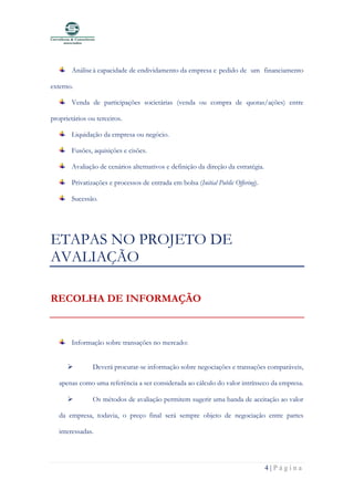 4 | P á g i n a
Análiseà capacidade de endividamento da empresa e pedido de um financiamento
externo.
Venda de participações societárias (venda ou compra de quotas/ações) entre
proprietários ou terceiros.
Liquidação da empresa ou negócio.
Fusões, aquisições e cisões.
Avaliação de cenários alternativos e definição da direção da estratégia.
Privatizações e processos de entrada em bolsa (Initial Public Offering).
Sucessão.
ETAPAS NO PROJETO DE
AVALIAÇÃO
RECOLHA DE INFORMAÇÃO
Informação sobre transações no mercado:
➢ Deverá procurar-se informação sobre negociações e transações comparáveis,
apenas como uma referência a ser considerada ao cálculo do valor intrínseco da empresa.
➢ Os métodos de avaliação permitem sugerir uma banda de aceitação ao valor
da empresa, todavia, o preço final será sempre objeto de negociação entre partes
interessadas.
 