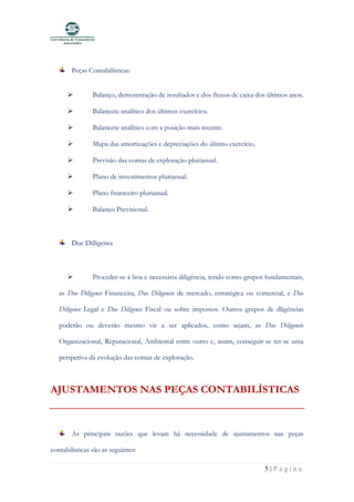 5 | P á g i n a
Peças Contabilísticas:
➢ Balanço, demonstração de resultados e dos fluxos de caixa dos últimos anos.
➢ Balancete analítico dos últimos exercícios.
➢ Balancete analítico com a posição mais recente.
➢ Mapa das amortizações e depreciações do último exercício.
➢ Previsão das contas de exploração plurianual.
➢ Plano de investimentos plurianual.
➢ Plano financeiro plurianual.
➢ Balanço Previsional.
Due Dilligence
➢ Proceder-se à boa e necessária diligência, tendo como grupos fundamentais,
as Due Diligence Financeira, Due Diligencie de mercado, estratégica ou comercial, e Due
Diligence Legal e Due Diligence Fiscal ou sobre impostos. Outros grupos de dligências
poderão ou deverão mesmo vir a ser aplicados, como sejam, as Due Diligencie
Organizacional, Reputacional, Ambiental entre outro e, assim, conseguir-se ter-se uma
perspetiva da evolução das contas de exploração.
AJUSTAMENTOS NAS PEÇAS CONTABILÍSTICAS
As principais razões que levam há necessidade de ajustamentos nas peças
contabilísticas são as seguintes:
 
