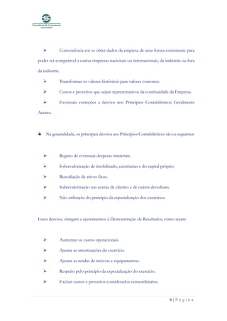 6 | P á g i n a
➢ Conveniência em se obter dados da empresa de uma forma consistente para
poder ser comparável a outras empresas nacionais ou internacionais, da indústria ou fora
da indústria.
➢ Transformar os valores históricos para valores correntes.
➢ Custos e proveitos que sejam representativos da continuidade da Empresa.
➢ Eventuais correções a desvios nos Princípios Contabilísticos Geralmente
Aceites.
Na generalidade, os principais desvios aos Princípios Contabilísticos são os seguintes:
➢ Registo de eventuais despesas imateriais.
➢ Sobrevalorização de imobilizado, existências e do capital próprio.
➢ Reavaliação de ativos fixos.
➢ Sobrevalorização nas contas de clientes e de outros devedores.
➢ Não utilização do princípio da especialização dos exercícios.
Esses desvios, obrigam a ajustamentos à Demonstração de Resultados, como sejam:
➢ Aumentar os custos operacionais.
➢ Ajustar as amortizações do exercício.
➢ Ajustar as rendas de imóveis e equipamentos.
➢ Respeito pelo princípio da especialização do exercício.
➢ Excluir custos e proveitos considerados extraordinários.
 