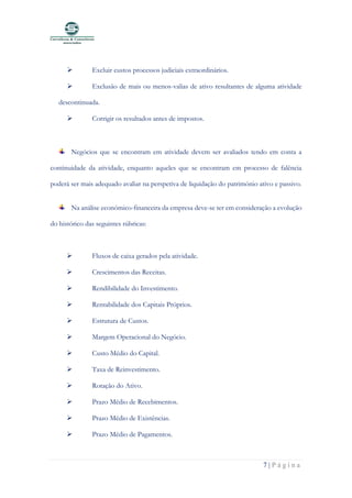 7 | P á g i n a
➢ Excluir custos processos judiciais extraordinários.
➢ Exclusão de mais ou menos-valias de ativo resultantes de alguma atividade
descontinuada.
➢ Corrigir os resultados antes de impostos.
Negócios que se encontram em atividade devem ser avaliados tendo em conta a
continuidade da atividade, enquanto aqueles que se encontram em processo de falência
poderá ser mais adequado avaliar na perspetiva de liquidação do património ativo e passivo.
Na análise económico-financeira da empresa deve-se ter em consideração a evolução
do histórico das seguintes rúbricas:
➢ Fluxos de caixa gerados pela atividade.
➢ Crescimentos das Receitas.
➢ Rendibilidade do Investimento.
➢ Rentabilidade dos Capitais Próprios.
➢ Estrutura de Custos.
➢ Margem Operacional do Negócio.
➢ Custo Médio do Capital.
➢ Taxa de Reinvestimento.
➢ Rotação do Ativo.
➢ Prazo Médio de Recebimentos.
➢ Prazo Médio de Existências.
➢ Prazo Médio de Pagamentos.
 