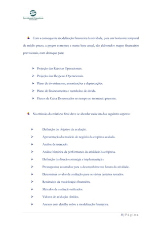 8 | P á g i n a
Com a consequente modelização financeira da atividade, para um horizonte temporal
de médio prazo, a preços correntes e numa base anual, são elaborados mapas financeiros
previsionais, com destaque para:
➢ Projeção das Receitas Operacionais.
➢ Projeção das Despesas Operacionais.
➢ Plano de investimento, amortizações e depreciações.
➢ Plano de financiamento e reembolso de dívida.
➢ Fluxos de Caixa Descontados no tempo ao momento presente.
Na emissão do relatório final deve-se abordar cada um dos seguintes aspetos:
➢ Definição do objetivo da avaliação.
➢ Apresentação do modelo de negócio da empresa avaliada.
➢ Analise de mercado.
➢ Análise histórica da performance da atividade da empresa.
➢ Definição da direção estratégia e implementação.
➢ Pressupostos assumidos para o desenvolvimento futuro da atividade.
➢ Determinar o valor de avaliação para os vários cenários testados.
➢ Resultados da modelização financeira.
➢ Métodos de avaliação utilizados.
➢ Valores de avaliação obtidos.
➢ Anexos com detalhe sobre a modelização financeira.
 
