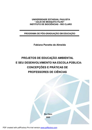 UNIVERSIDADE ESTADUAL PAULISTA
                                   “JÚLIO DE MESQUITA FILHO”
                               INSTITUTO DE BIOCIÊNCIAS - RIO CLARO



                         PROGRAMA DE PÓS-GRADUAÇÃO EM EDUCAÇÃO




                                    Fabiana Panetto de Almeida




                     PROJETOS DE EDUCAÇÃO AMBIENTAL
               E SEU DESENVOLVIMENTO NA ESCOLA PÚBLICA:
                            CONCEPÇÕES E PRÁTICAS DE
                             PROFESSORES DE CIÊNCIAS




                                                Rio Claro
                                                  2005




PDF created with pdfFactory Pro trial version www.pdffactory.com
 