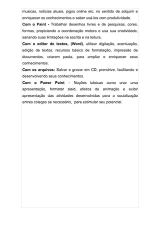 musicas, noticias atuais, jogos online etc. no sentido de adquirir e
enriquecer os conhecimentos e saber usá-los com produtividade.
Com o Paint - Trabalhar desenhos livres e de pesquisas, cores,
formas, propiciando a coordenação motora e usa sua criatividade,
sanando suas limitações na escrita e na leitura.
Com o editor de textos, (Word), utilizar digitação, acentuação,
edição de textos, recursos básico de formatação, impressão de
documentos, criarem pasta, para ampliar e enriquecer seus
conhecimentos.
Com os arquivos: Salvar e gravar em CD, prendrive, facilitando e
desenvolvendo seus conhecimentos.
Com o Pawer Point – Noções básicas como criar uma
apresentação, formatar slaid, efeitos de animação e exibir
apresentação das atividades desenvolvidas para a socialização
entres colegas se necessário, para estimular seu potencial.
 