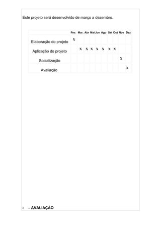 Este projeto será desenvolvido de março a dezembro.


                             Fev. Mar. Abr Mai Jun Ago Set Out Nov Dez

                              X
     Elaboração do projeto
                                  X    X X X      X   X X
     Aplicação do projeto
                                                              X
         Socialização
                                                                  X
          Avaliação




6   – AVALIAÇÃO
 