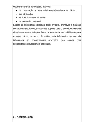 Ocorrerá durante o processo, através:
  • da observação no desenvolvimento das atividades diárias;
  • das atividades
  • da auto-avaliação do aluno
  • da avaliação bimestral
Espera-se que com a aplicação desse Projeto, promover a inclusão
dos alunos envolvidos, dando-lhes suporte para o exercício pleno da
cidadania e dando independência e autonomia nas habilidades para
explorar vários recursos oferecidos pela informática ou uso da
informática   ao   conhecimento    propostos   dos   alunos    com
necessidades educacionais especiais.




8 – REFERENCIAS:
 