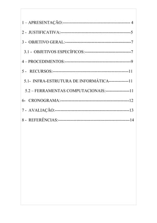 1 – APRESENTAÇÃO:------------------------------------------------ 4

2 - JUSTIFICATIVA:--------------------------------------------------5

3 - OBJETIVO GERAL:-----------------------------------------------7

 3.1 - OBJETIVOS ESPECÍFICOS:---------------------------------7

4 – PROCEDIMENTOS:-----------------------------------------------9

5 - RECURSOS:------------------------------------------------------11

 5.1- INFRA-ESTRUTURA DE INFORMÁTICA--------------11

 5.2 – FERRAMENTAS COMPUTACIONAIS:-----------------11

6- CRONOGRAMA:-------------------------------------------------12

7 - AVALIAÇÃO:-----------------------------------------------------13

8 - REFERÊNCIAS:---------------------------------------------------14
 