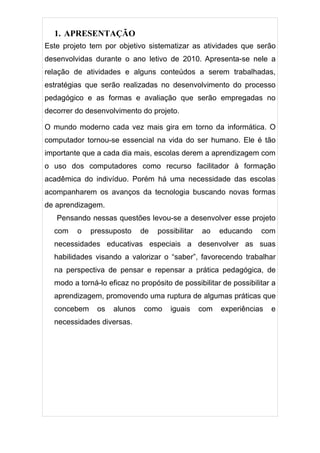 1. APRESENTAÇÃO
Este projeto tem por objetivo sistematizar as atividades que serão
desenvolvidas durante o ano letivo de 2010. Apresenta-se nele a
relação de atividades e alguns conteúdos a serem trabalhadas,
estratégias que serão realizadas no desenvolvimento do processo
pedagógico e as formas e avaliação que serão empregadas no
decorrer do desenvolvimento do projeto.

O mundo moderno cada vez mais gira em torno da informática. O
computador tornou-se essencial na vida do ser humano. Ele é tão
importante que a cada dia mais, escolas derem a aprendizagem com
o uso dos computadores como recurso facilitador à formação
acadêmica do indivíduo. Porém há uma necessidade das escolas
acompanharem os avanços da tecnologia buscando novas formas
de aprendizagem.
   Pensando nessas questões levou-se a desenvolver esse projeto
  com    o   pressuposto     de   possibilitar   ao    educando   com
  necessidades educativas especiais a desenvolver as suas
  habilidades visando a valorizar o “saber”, favorecendo trabalhar
  na perspectiva de pensar e repensar a prática pedagógica, de
  modo a torná-lo eficaz no propósito de possibilitar de possibilitar a
  aprendizagem, promovendo uma ruptura de algumas práticas que
  concebem     os   alunos   como     iguais     com   experiências   e
  necessidades diversas.
 